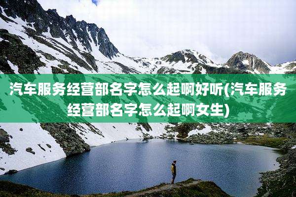 汽车服务经营部名字怎么起啊好听(汽车服务经营部名字怎么起啊女生)