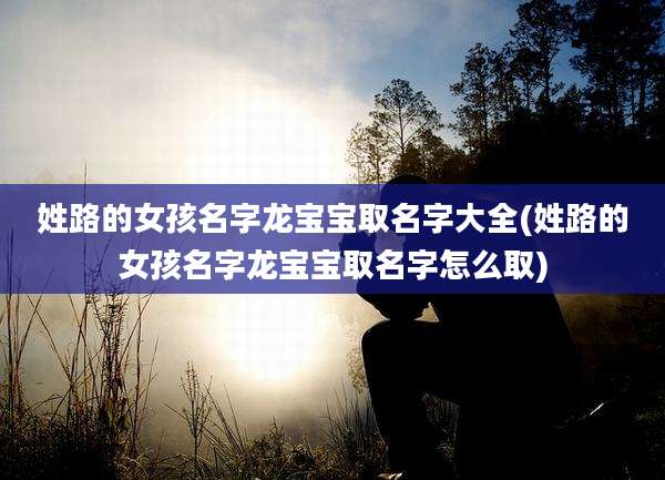 姓路的女孩名字龙宝宝取名字大全(姓路的女孩名字龙宝宝取名字怎么取)