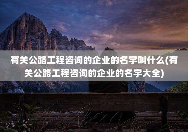 有关公路工程咨询的企业的名字叫什么(有关公路工程咨询的企业的名字大全)
