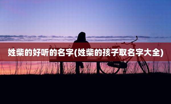 姓柴的好听的名字(姓柴的孩子取名字大全)