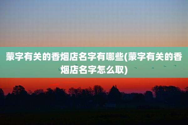 蒙字有关的香烟店名字有哪些(蒙字有关的香烟店名字怎么取)