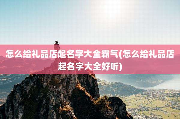 怎么给礼品店起名字大全霸气(怎么给礼品店起名字大全好听)