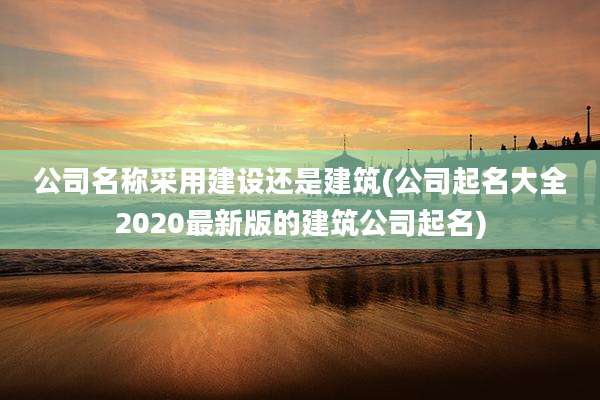 公司名称采用建设还是建筑(公司起名大全2020最新版的建筑公司起名)