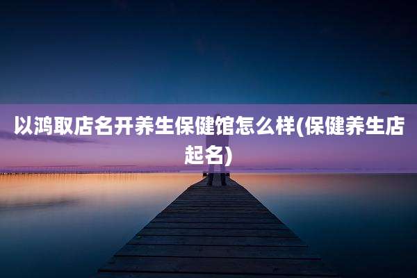 以鸿取店名开养生保健馆怎么样(保健养生店起名)