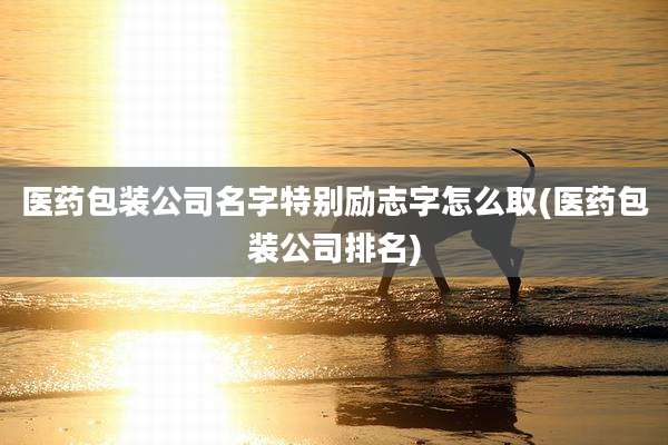 医药包装公司名字特别励志字怎么取(医药包装公司排名)