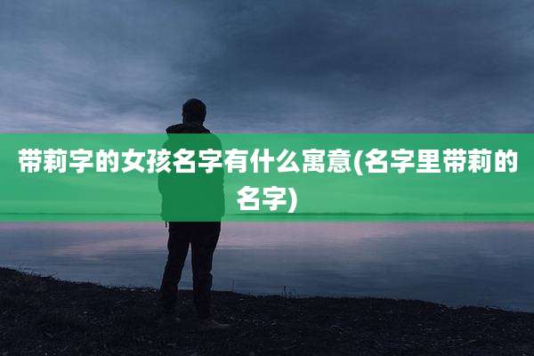 带莉字的女孩名字有什么寓意(名字里带莉的名字)