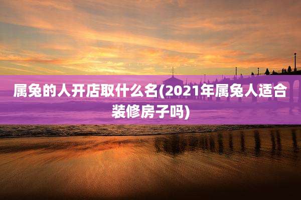 属兔的人开店取什么名(2021年属兔人适合装修房子吗)