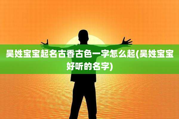 吴姓宝宝起名古香古色一字怎么起(吴姓宝宝好听的名字)