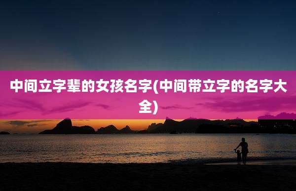 中间立字辈的女孩名字(中间带立字的名字大全)