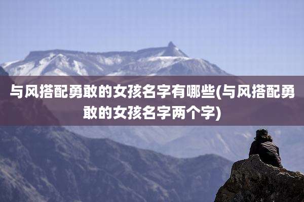 与风搭配勇敢的女孩名字有哪些(与风搭配勇敢的女孩名字两个字)