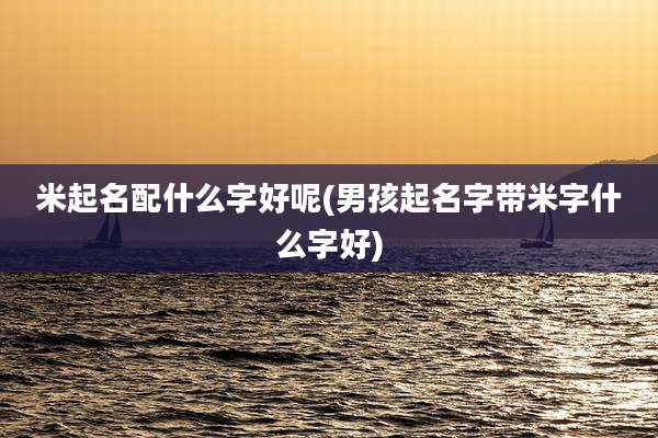 米起名配什么字好呢(男孩起名字带米字什么字好)