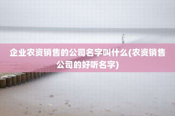 企业农资销售的公司名字叫什么(农资销售公司的好听名字)