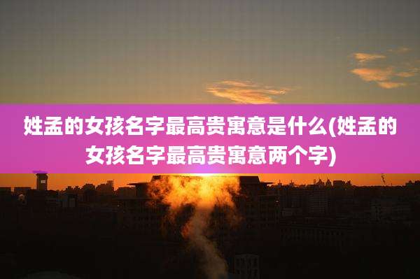 姓孟的女孩名字最高贵寓意是什么(姓孟的女孩名字最高贵寓意两个字)