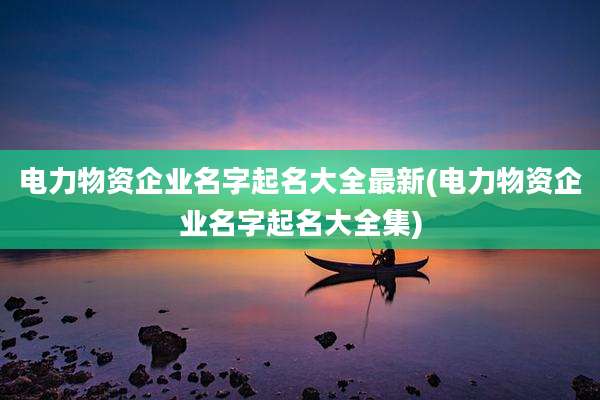 电力物资企业名字起名大全最新(电力物资企业名字起名大全集)