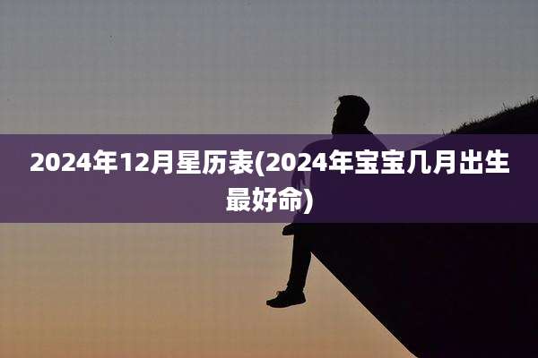 2024年12月星历表(2024年宝宝几月出生最好命)