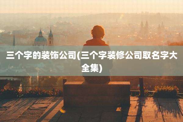 三个字的装饰公司(三个字装修公司取名字大全集)