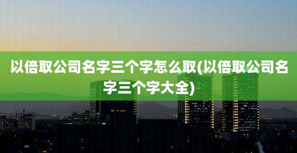 以倍取公司名字三个字怎么取(以倍取公司名字三个字大全)