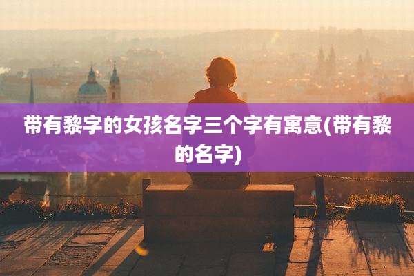 带有黎字的女孩名字三个字有寓意(带有黎的名字)
