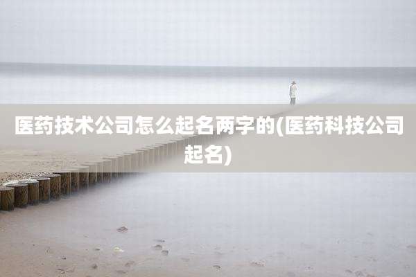 医药技术公司怎么起名两字的(医药科技公司起名)