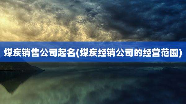 煤炭销售公司起名(煤炭经销公司的经营范围)