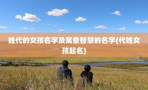 姓代的女孩名字及寓意智慧的名字(代姓女孩起名)