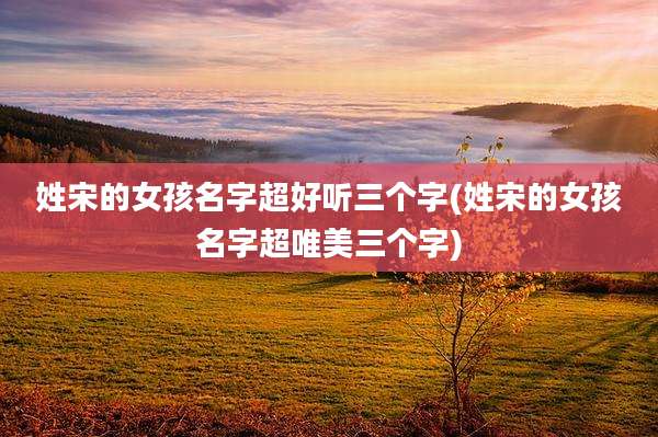 姓宋的女孩名字超好听三个字(姓宋的女孩名字超唯美三个字)