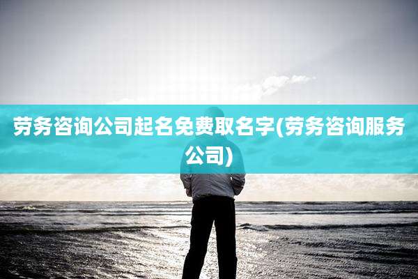 劳务咨询公司起名免费取名字(劳务咨询服务公司)
