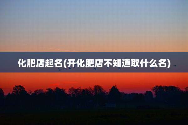 化肥店起名(开化肥店不知道取什么名)