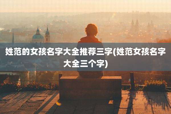 姓范的女孩名字大全推荐三字(姓范女孩名字大全三个字)