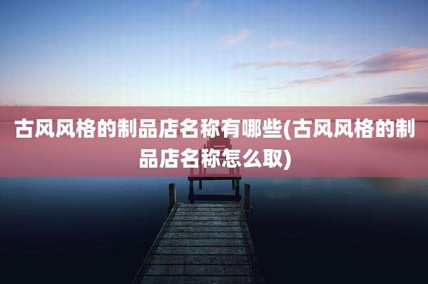 古风风格的制品店名称有哪些(古风风格的制品店名称怎么取)