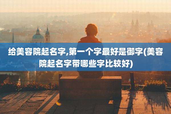 给美容院起名字,第一个字最好是御字(美容院起名字带哪些字比较好)