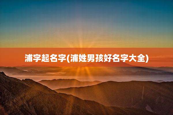 浦字起名字(浦姓男孩好名字大全)