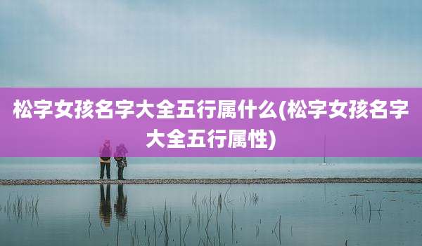 松字女孩名字大全五行属什么(松字女孩名字大全五行属性)