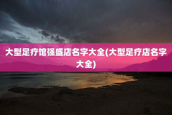 大型足疗馆强盛店名字大全(大型足疗店名字大全)