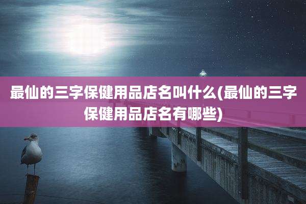最仙的三字保健用品店名叫什么(最仙的三字保健用品店名有哪些)