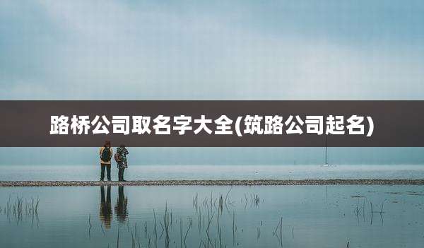 路桥公司取名字大全(筑路公司起名)