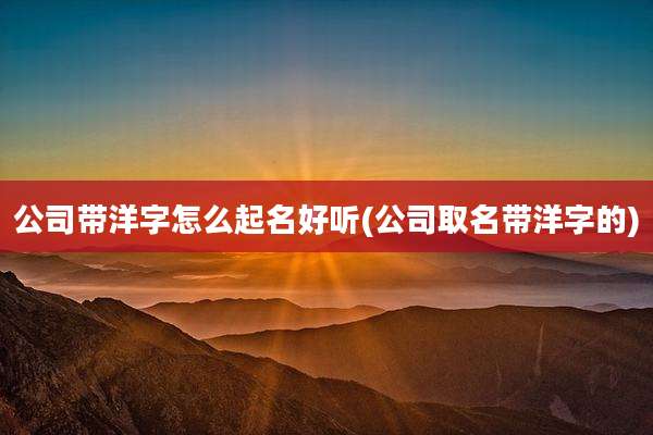 公司带洋字怎么起名好听(公司取名带洋字的)