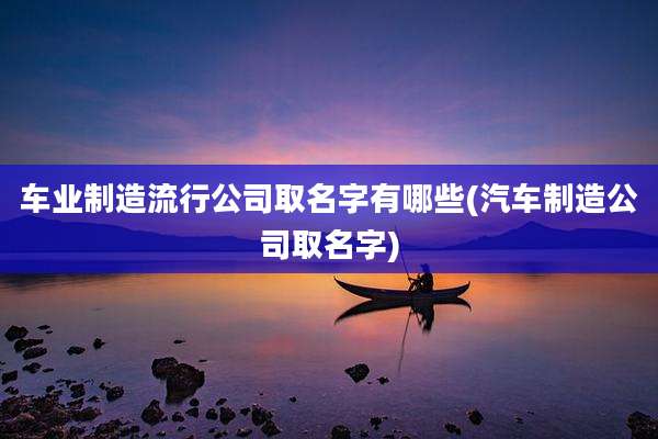 车业制造流行公司取名字有哪些(汽车制造公司取名字)