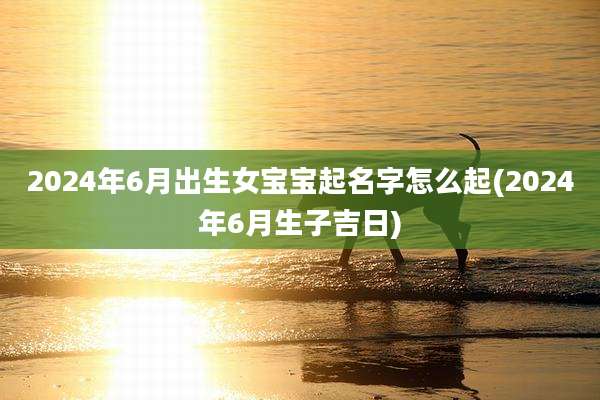 2024年6月出生女宝宝起名字怎么起(2024年6月生子吉日)
