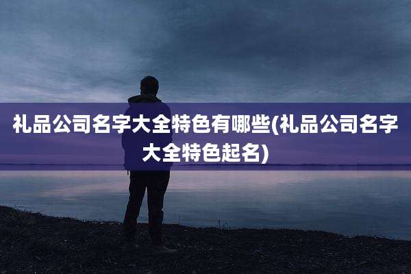 礼品公司名字大全特色有哪些(礼品公司名字大全特色起名)