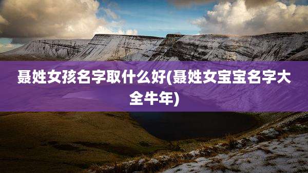 聂姓女孩名字取什么好(聂姓女宝宝名字大全牛年)