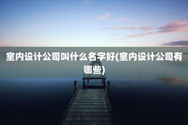 室内设计公司叫什么名字好(室内设计公司有哪些)
