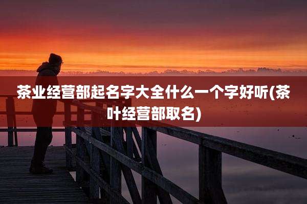 茶业经营部起名字大全什么一个字好听(茶叶经营部取名)
