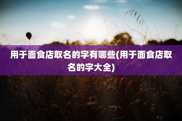 用于面食店取名的字有哪些(用于面食店取名的字大全)