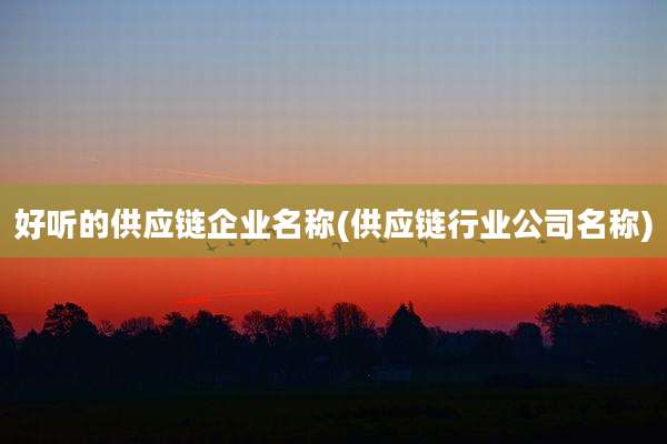 好听的供应链企业名称(供应链行业公司名称)