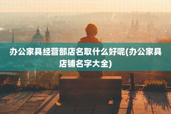 办公家具经营部店名取什么好呢(办公家具店铺名字大全)