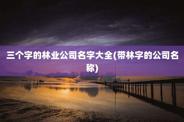 三个字的林业公司名字大全(带林字的公司名称)