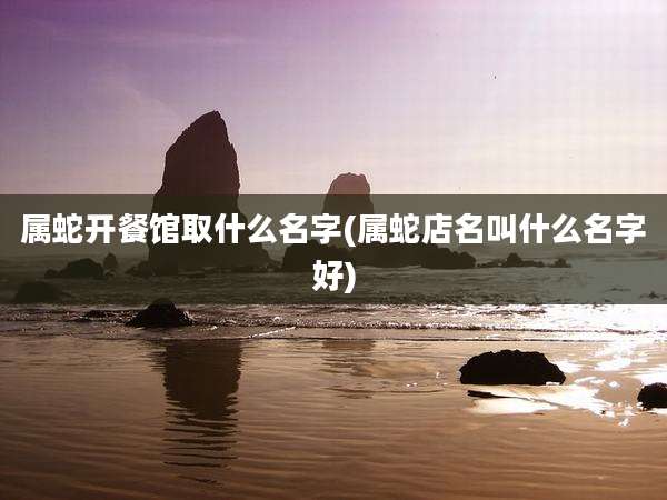 属蛇开餐馆取什么名字(属蛇店名叫什么名字好)