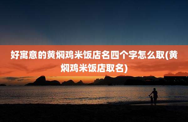 好寓意的黄焖鸡米饭店名四个字怎么取(黄焖鸡米饭店取名)