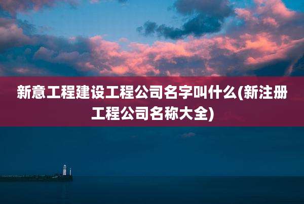 新意工程建设工程公司名字叫什么(新注册工程公司名称大全)